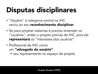 • “Usuário" é categoria central na IHC  
serviu ao seu reconhecimento disciplinar:
• Se para projetar sistemas é preciso entender os
“usuários”, então o projeto precisa de IHC, pois ela
representará os “interesses dos usuários”
• Profissional de IHC como 
um “advogado do usuário”  
→ seu representante no espaço de projeto
Disputas disciplinares
Cooper; Bowers (1995)
 