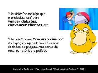 “Usuários"como algo que  
o projetista ‘usa' para  
vencer debates,  
convencer clientes, etc.
“Usuário” como “recurso cênico”  
do espaço projetual: não inﬂuencia
decisões de projeto, mas serve de
recurso retórico e político
Sharrock e Anderson (1994); van Amstel: “Usuário não é Pokémon” (2012)
 