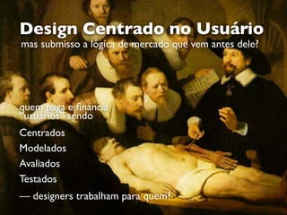 quem paga e ﬁnancia  
“usuários” sendo 
 
Centrados
Modelados
Avaliados
Testados 
 
— designers trabalham para quem?
Design Centrado no Usuário
mas submisso a lógica de mercado que vem antes dele?
 