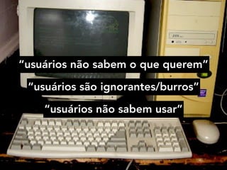 “usuários não sabem o que querem”
“usuários são ignorantes/burros”
“usuários não sabem usar”
 