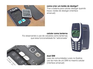 dual SIM
caso de comunidades rurais no Quênia
uso de mais de um SIM no mesmo celular 
(interface amanual)
como criar um botão de desliga?
Tirar a bateria para celular desligar quando
trava= botão de desligar (interface
amanual)
celular como lanterna
Foi observando o uso de celulares como lanternas
que essa funcionalidade foi “adicionada”
 