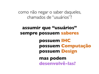 como não negar o saber daqueles,  
chamados de “usuários”?
assumir que “usuários”
sempre possuem saberes
possuem IHC
possuem Computação
possuem Design
mas podem  
desenvolvê-las?
 