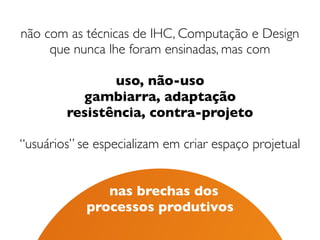 não com as técnicas de IHC, Computação e Design 
que nunca lhe foram ensinadas, mas com 
uso, não-uso
gambiarra, adaptação
resistência, contra-projeto
“usuários” se especializam em criar espaço projetual
 
 
nas brechas dos  
processos produtivos
 