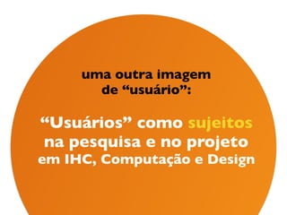 uma outra imagem 
de “usuário”: 
 
“Usuários” como sujeitos  
na pesquisa e no projeto  
em IHC, Computação e Design
 