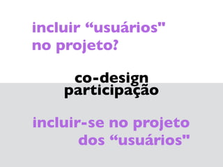 co-design 
participação
incluir-se no projeto 
dos “usuários"
incluir “usuários" 
no projeto?
 