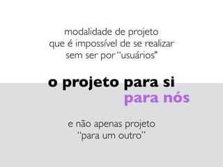 modalidade de projeto 
que é impossível de se realizar 
sem ser por “usuários"
o projeto para si
para nós
e não apenas projeto 
“para um outro”
 