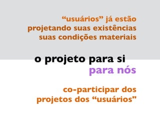 o projeto para si
para nós
co-participar dos 
projetos dos “usuários"
“usuários” já estão
projetando suas existências  
suas condições materiais
 