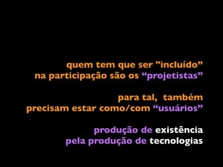 quem tem que ser "incluído” 
na participação são os “projetistas”
para tal, também 
precisam estar como/com “usuários”
produção de existência  
pela produção de tecnologias
 