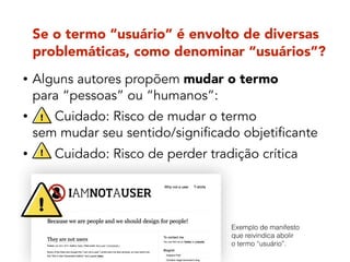 Se o termo “usuário” é envolto de diversas
problemáticas, como denominar “usuários”?
• Alguns autores propõem mudar o termo  
para “pessoas” ou “humanos”:
• Cuidado: Risco de mudar o termo  
sem mudar seu sentido/significado objetificante
• Cuidado: Risco de perder tradição crítica
Exemplo de manifesto
que reivindica abolir
o termo “usuário”.
 