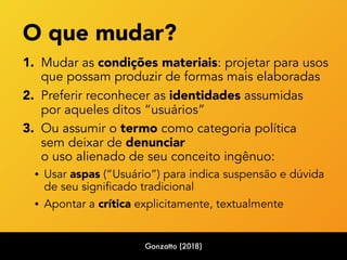 O que mudar? 
1. Mudar as condições materiais: projetar para usos
que possam produzir de formas mais elaboradas
2. Preferir reconhecer as identidades assumidas  
por aqueles ditos “usuários”
3. Ou assumir o termo como categoria política 
sem deixar de denunciar  
o uso alienado de seu conceito ingênuo:
• Usar aspas (“Usuário”) para indica suspensão e dúvida  
de seu significado tradicional
• Apontar a crítica explicitamente, textualmente
Gonzatto (2018)
 