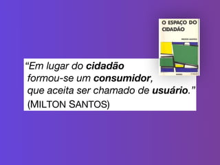 “Em lugar do cidadão  
formou-se um consumidor,  
que aceita ser chamado de usuário.”
(MILTON SANTOS)
 