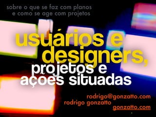 usuários e  
designers,projetos e  
ações situadas 
rodrigo@gonzatto.com
rodrigo gonzatto
sobre o que se faz com planos
e como se age com projetos
gonzatto.com
 