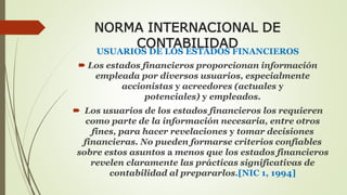 NORMA INTERNACIONAL DE 
CONTABILIDAD 
USUARIOS DE LOS ESTADOS FINANCIEROS 
 Los estados financieros proporcionan información 
empleada por diversos usuarios, especialmente 
accionistas y acreedores (actuales y 
potenciales) y empleados. 
 Los usuarios de los estados financieros los requieren 
como parte de la información necesaria, entre otros 
fines, para hacer revelaciones y tomar decisiones 
financieras. No pueden formarse criterios confiables 
sobre estos asuntos a menos que los estados financieros 
revelen claramente las prácticas significativas de 
contabilidad al prepararlos.[NIC 1, 1994] 
 