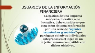 USUARIOS DE LA INFORMACIÓN 
FINANCIERA 
La gestión de una empresa 
moderna, lucrativa o no 
lucrativa, debe considerar que 
esta es un sistema conformado 
por una serie de "agentes 
económicos y sociales" que 
persiguen objetivos individuales 
integrados en el logro de un 
objetivo común compatible con 
dichos objetivos. 
 