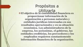 Propósitos a 
Utilizarla 
El objetivo de la contabilidad financiera es 
proporcionar información de la 
organización a personas naturales y 
entidades jurídicas interesadas en sus 
resultados operacionales y en su situación 
económica. Los administradores de la 
empresa, los accionistas, el gobierno, las 
entidades crediticias, los proveedores y los 
empleados requieren constantemente 
información financiera de la organización. 
 