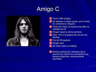 Amigo C Tiene 1486 amigos No adhiere a ningún grupo, por lo tanto no comenta en ninguno. Tiene 321 fotos, la mayoría de ellas no subidas por el Ningún tweet la ultima semana Solo 1 link a la pagina de una de sus bandas. Fan de 38 paginas Ningún quiz 25 notas sobre su trabajo Músico profesional, miembro de la sección de vientos de una banda muy famosa Argentina, recientemente rejuntada 