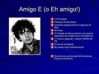 Amigo E (o Eh amigo!) 1410 amigos Participa de 96 grupos Comenta regularmente en algunos de ellos 48 Fotos 15 Tweets la ultima semana, la mayoría realizados por medio de su smartphone 17 Links a paginas y videos FUERA de FB Es fan de 6 paginas No realiza Quiz habitualmente Docente de una facultad de la zona de Parque Centenario. 