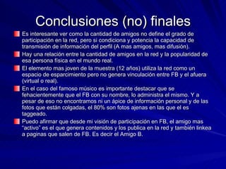 Conclusiones (no) finales Es interesante ver como la cantidad de amigos no define el grado de participación en la red, pero si condiciona y potencia la capacidad de transmisión de información del perfil (A mas amigos, mas difusión). Hay una relación entre la cantidad de amigos en la red y la popularidad de esa persona física en el mundo real. El elemento mas joven de la muestra (12 años) utiliza la red como un espacio de esparcimiento pero no genera vinculación entre FB y el afuera (virtual o real). En el caso del famoso músico es importante destacar que se fehacientemente que el FB con su nombre, lo administra el mismo. Y a pesar de eso no encontramos ni un ápice de información personal y de las fotos que están colgadas, el 80% son fotos ajenas en las que el es taggeado. Puedo afirmar que desde mi visión de participación en FB, el amigo mas “activo” es el que genera contenidos y los publica en la red y también linkea a paginas que salen de FB. Es decir el Amigo B. 