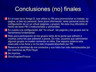 Conclusiones (no) finales En el caso de la Amiga D, que utiliza su FB para promocionar su trabajo, su pagina, si bien es personal, tiene poca información, tanto personal como de configuración de un yo virtual (paginas y grupos). No esta muy difundido el hecho de tener FB`s institucionales y personales. En cuanto a la configuración del “Yo virtual”, las paginas y los grupos son la herramienta fundamental. Noto poca participación en los grupos tanto de la gente que adhiere a muchos como los que adhieren a pocos. Es mas, usuarios que administran algunos grupos no suelen comentar en ellos. Ese espacio todavía esta reservado a los foros y no ha sido chupado/absorbido por FB. Reserve la identidad de mis contactos y sus fotos han sido reemplazadas por los miembros de Pink Floyd. Se imprime. GinoCingolaniTrucco 