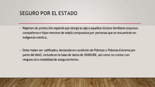 SEGURO POR EL ESTADO
• Régimen de protección especialque otorga la caja a aquellos núcleos familiares(esposos-
compañerose hijos menores de edad)compuestospor personas que se encuentran en
indigencia médica.
• Debe haber ser calificadoy declaradoen condición de Pobreza o Pobreza Extrema por
partedel IMAS, incluidoen la base de datos de SINIRUBE,así como no contar con
ninguna otra modalidadde aseguramiento.
 
