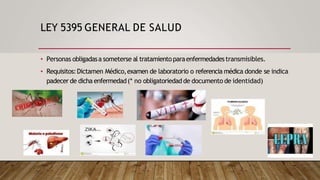 LEY 5395 GENERAL DE SALUD
• Personas obligadasa someterse al tratamientoparaenfermedadestransmisibles.
• Requisitos:Dictamen Médico,examen de laboratorio o referencia médica donde se indica
padecer de dicha enfermedad(* no obligatoriedad de documento de identidad)
 