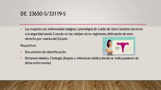 DE 33650-S/33119-S
• Las mujeres con enfermedad malignao premalignade cuello de útero tendrán derecho
a la seguridad social.Cuando no las cobijenotros regímenes,disfrutaránde este
derecho por cuentadel Estado.
Requisitos:
• Documento de identificación
• Dictamen Médico,Citología,Biopsia o referencia médicadonde se indica padecer de
dicha enfermedad
 
