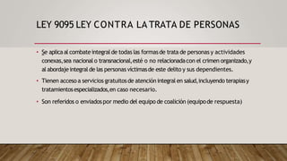 LEY 9095 LEY CONTRA LA TRATA DE PERSONAS
• Se aplicaal combateintegralde todas las formasde trata de personas y actividades
conexas,sea nacionalo transnacional,esté o no relacionadacon el crimen organizado,y
al abordajeintegralde las personas víctimasde este delito y sus dependientes.
• Tienen acceso a servicios gratuitosde atención integral en salud,incluyendo terapiasy
tratamientosespecializados,en caso necesario.
• Son referidos o enviadospor medio del equipo de coalición (equipode respuesta)
 