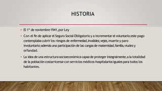 HISTORIA
• El 1º de noviembre1941,por Ley
• Con el fin de aplicar el Seguro SocialObligatorio y a incrementarel voluntario;este pago
contemplabacubrir los riesgos de enfermedad,invalidez,vejez,muerte y paro
involuntario;ademásuna participación de las cargasde maternidad,familia,viudezy
orfandad.
• La idea de una estructurasocioeconómicacapazde proteger integralmente,a la totalidad
de la poblacióncostarricense con servicios médicos-hospitalariosigualespara todos los
habitantes.
 