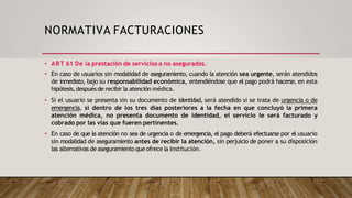 NORMATIVA FACTURACIONES
• ART 61 De la prestación de servicios a no asegurados.
• En caso de usuarios sin modalidad de aseguramiento, cuando la atención sea urgente, serán atendidos
de inmediato, bajo su responsabilidad económica, entendiéndose que el pago podrá hacerse, en esta
hipótesis,despuésde recibir la atención médica.
• Si el usuario se presenta sin su documento de identidad, será atendido si se trata de urgencia o de
emergencia, si dentro de los tres días posteriores a la fecha en que concluyó la primera
atención médica, no presenta documento de identidad, el servicio le será facturado y
cobrado por las vías que fueren pertinentes.
• En caso de que la atención no sea de urgencia o de emergencia, el pago deberá efectuarse por el usuario
sin modalidad de aseguramiento antes de recibir la atención, sin perjuicio de poner a su disposición
las alternativas de aseguramiento queofrece la Institución.
 