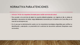 NORMATIVA PARA ATENCIONES
• Artículo 74:De los requisitos formales para recibir servicios de salud.
• Para acceder a los servicios de salud, los usuarios deberán presentar, con vigencia al día, la cédula de
identidad o documento de similar rango debidamente reconocido por el Gobierno de Costa Rica, en el
caso de los extranjeros (as).
• En el caso que la Administración cuente con los mecanismos tecnológicos disponibles para verificar su
identificación y adscripción, se prescindirá de la solicitud de documento adicional (Hospitales casos
nacionales)
 