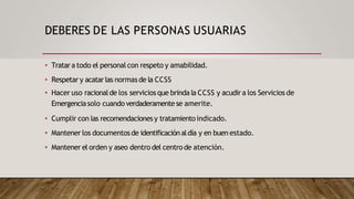 DEBERES DE LAS PERSONAS USUARIAS
• Tratara todo el personalcon respeto y amabilidad.
• Respetar y acatarlas normasde la CCSS
• Hacer uso racionalde los serviciosque brinda la CCSS y acudira los Servicios de
Emergenciasolo cuando verdaderamente se amerite.
• Cumplir con las recomendaciones y tratamientoindicado.
• Mantener los documentosde identificaciónaldía y en buen estado.
• Mantener el orden y aseo dentro del centro de atención.
 