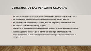 DERECHOS DE LAS PERSONAS USUARIAS
• Recibir un trato digno,con respeto,consideracióny amabilidad,por partedel personaldel centro.
• Ser informadas del nombre completo ypuesto del personalque le brinda la atención.
• Recibir datos claros,comprensibles ysuficientes,acercadel diagnostico y tratamiento desalud.
• Recibir atención médicacon eficienciay diligencia.
• Disfrutarde un ambientede privacidade higieneen el momento de la consultao de hospitalización.
• Acceso al Expediente Clínico y a que se le brinde una copia,segúnel trámite establecido.
• Tener acceso en caso de duda,a una segunda opiniónmédica,en procedimientos o atencionesde
cualquier tipo.
 