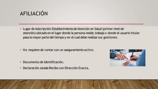 AFILIACIÓN
• Lugar deAdscripción:EstablecimientodeAtención en Salud (primer nivel de
atención)ubicadoen el lugar donde la persona reside,trabaja o donde el usuario titular
pasa la mayor partedel tiempo y en el cualdebe realizarsus gestiones.
• No requiere de contar con un aseguramientoactivo.
• Documento de Identificación.
• DeclaraciónJurada-Recibo con Dirección Exacta.
 