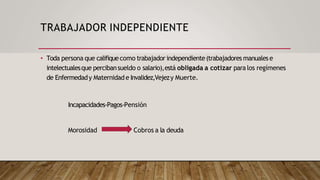 TRABAJADOR INDEPENDIENTE
• Toda persona que califiquecomo trabajador independiente(trabajadores manualese
intelectualesque percibansueldo o salario),está obligada a cotizar para los regímenes
de Enfermedady Maternidad e Invalidez,Vejezy Muerte.
Incapacidades-Pagos-Pensión
Morosidad Cobros a la deuda
 