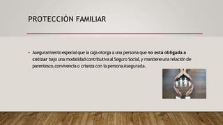 PROTECCIÓN FAMILIAR
• Aseguramientoespecialque la caja otorga a una persona que no está obligada a
cotizar bajo una modalidadcontributivaal Seguro Social,y mantieneuna relación de
parentesco,convivencia o crianza con la personaAsegurada.
 