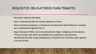 REQUISITOS OBLIGATORIOS PARATRÁMITES
• Nacionales:cédula de identidad.
• Menor Costarricense:libro de vacunas,cédula de menores.
• Menor Extranjero:pasaportey certificadode nacimiento(El trámite deberá ser realizado
por el representantelegaldel menor)
• Mayor Extranjero:DIMEX,Carné de solicitantede refugio o refugiado,permiso laboralo
“Previo a la Caja”,este último acompañado de un pasaporte,o documento de
identificaciónde similar rango,establecidopor el Gobierno de Costa Rica,todos vigentes
y en buen estado.
 