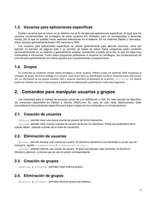 1.3. Usuarios para aplicaciones específicas
Existen usuarios que se crean en un sistema con el fin de ejecutar aplicaciones específicas. Al igual que los
usuarios convencionales, los privilegios de estos usuarios son limitados, pero no corresponden a personas
físicas, por lo que no pueden iniciar sesiones interactivas en el sistema. En los sistemas Debian y derivados,
estos usuarios generalmente tienen UID menores a 1000.
Los usuarios para aplicaciones específicas se utilizan generalmente para ejecutar servicios, como por
ejemplo un servidor de páginas web o un servidor de bases de datos. Estos programas están corriendo
permanentemente en un sistema y generalmente aceptan conexiones a través de la red, lo que los hace muy
vulnerables a intrusiones. Como estos programas pertenecen a usuarios sin privilegios, las consecuencias de
una intrusión generalmente son menos graves que si pertenecieran al superusuario.
1.4. Grupos
En ocasiones es necesario otorgar ciertos privilegios a varios usuarios. Debido a esto, los sistemas UNIX incorporan el
concepto de grupo. De forma análoga a un usuario, cada grupo tiene un identificador numérico conocido como GID (Group
ID). La información de los grupos (nombre, GID y usuarios miembro) se almacena en el archivo /etc/group. Un usuario
puede ser miembro de uno o varios grupos y solamente el superusuario puede llevar a cabo esta asignación.
2. Comandos para manipular usuarios y grupos
Los comandos para el manejo de usuarios varían de una distribución a otra. En esta sección se describen
los comandos disponibles en Debian y Ubuntu GNU/Linux. En caso de usar otras distribuciones, debe
consultarse la documentación específica para saber cuales son los comandos y su funcionamiento.
2.1. Creación de usuarios
adduser permite crear una nueva cuenta de usuario de forma interactiva.
useradd permite crear nuevas cuentas de usuario de forma no interactiva. Todos los parámetros de la
cuenta deben pasarse a través de la línea de comandos.
2.2. Eliminación de usuarios
deluser permite eliminar una cuenta de usuario. El directorio personal no es eliminado a no ser que se
incluya la opción --remove-home o --remove-all-files.
userdel también elimina una cuenta de usuario. Al igual que deluser, este comando no elimina el
directorio personal a menos que se use la opción correspondiente.
2.3. Creación de grupos
addgroup y groupadd permiten crear nuevos grupos.
2.4. Eliminación de grupos
delgroup y groupdel permiten eliminar grupos del sistema.
2
 