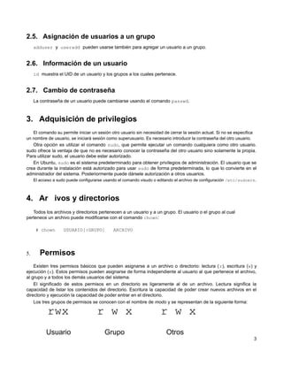 2.5. Asignación de usuarios a un grupo
adduser y useradd pueden usarse también para agregar un usuario a un grupo.
2.6. Información de un usuario
id muestra el UID de un usuario y los grupos a los cuales pertenece.
2.7. Cambio de contraseña
La contraseña de un usuario puede cambiarse usando el comando passwd.
3. Adquisición de privilegios
El comando su permite iniciar un sesión otro usuario sin necesidad de cerrar la sesión actual. Si no se especifica
un nombre de usuario, se iniciará sesión como superusuario. Es necesario introducir la contraseña del otro usuario.
Otra opción es utilizar el comando sudo, que permite ejecutar un comando cualquiera como otro usuario.
sudo ofrece la ventaja de que no es necesario conocer la contraseña del otro usuario sino solamente la propia.
Para utilizar sudo, el usuario debe estar autorizado.
En Ubuntu, sudo es el sistema predeterminado para obtener privilegios de administración. El usuario que se
crea durante la instalación está autorizado para usar sudo de forma predeterminada, lo que lo convierte en el
administrador del sistema. Posteriormente puede dársele autorización a otros usuarios.
El acceso a sudo puede configurarse usando el comando visudo o editando el archivo de configuración /etc/sudoers.
4. Ar ivos y directorios
Todos los archivos y directorios pertenecen a un usuario y a un grupo. El usuario o el grupo al cual
pertenece un archivo puede modificarse con el comando chown:
# chown USUARIO[:GRUPO] ARCHIVO
5. Permisos
Existen tres permisos básicos que pueden asignarse a un archivo o directorio: lectura (r), escritura (w) y
ejecución (x). Estos permisos pueden asignarse de forma independiente al usuario al que pertenece el archivo,
al grupo y a todos los demás usuarios del sistema.
El significado de estos permisos en un directorio es ligeramente al de un archivo. Lectura significa la
capacidad de listar los contenidos del directorio. Escritura la capacidad de poder crear nuevos archivos en el
directorio y ejecución la capacidad de poder entrar en el directorio.
Los tres grupos de permisos se conocen con el nombre de modo y se representan de la siguiente forma:
rwx r w x r w x
Usuario Grupo Otros
3
 