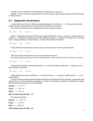 Cuando uno de los permisos no está asignado, se sustituye por un guión. Ej:
rwxr-xr– : Lectura, escritura y ejecución para el usuario, lectura y ejecución para el grupo y sólo lectura para
los otros usuarios.
5.1. Asignación de permisos
Los permisos de un archivo o directorio pueden asignarse con el comando chmod. Este comando permite
asignar permisos independientes o cambiar el modo completo de una sola vez.
Para cambiar permisos de forma independiente se usa la siguiente sintaxis:
$ chmod X±Y archivo
Donde X representa el grupo de permisos que se está modificando: usuario (u), grupo (g), otros usuarios (o)
o todos (a). Y representa el permiso que se esta modificando: lectura (r), escritura (w) o ejecución (x). El signo
más (+) otorga el permiso y el signo menos (-) lo retira. Por ejemplo, el comando
$ chmod a+x archivo
otorga permisos de ejecución al usuario, grupo y los otros usuarios, en tanto que el comando
$ chmod g-w archivo
retira los permisos de ejecución al grupo al cual pertenece el archivo.
Para cambiar todos los permisos de una sola vez debe utilizarse el valor numérico del modo. Por ejemplo, el comando
$ chmod 755 archivo
otorga permiso de lectura, escritura y ejecución (rwx) al usuario, lectura y ejecución (r-x) al grupo y a los
otros usuarios. El comando
$ chmod 640 archivo
otorga permisos de lectura y escritura (rw-) al usuario, lectura (r--) al grupo y ningún permiso (---) a los
otros usuarios.
El valor numérico puede calcularse tomando cada grupo de permisos de forma separada, sustituyendo cada
permiso por un uno si el permiso es otorgado o un cero si el permiso es retirado y convirtiendo el número
binario resultante a decimal. En el primer ejemplo:
Usuario: rwx = 111 = 7
Grupo: r-x = 101 = 5
Otros: r-x = 101 = 5
Valor numérico para el modo: 755
En el segundo ejemplo:
Usuario: rw- = 110 = 6
Grupo: r-- = 100 = 4
Otros: --- = 000 = 0
Valor numérico para el modo: 640
4
 