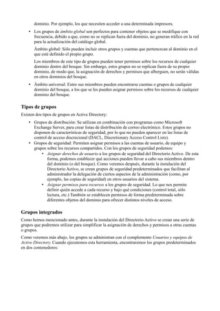 dominio. Por ejemplo, los que necesiten acceder a una determinada impresora.
• Los grupos de ámbito global son perfectos para contener objetos que se modifique con
frecuencia, debido a que, como no se replican fuera del dominio, no generan tráfico en la red
para la actualización del catálogo global.
Ámbito global: Sólo pueden incluir otros grupos y cuentas que pertenezcan al dominio en el
que esté definido el propio grupo.
Los miembros de este tipo de grupos pueden tener permisos sobre los recursos de cualquier
dominio dentro del bosque. Sin embargo, estos grupos no se replican fuera de su propio
dominio, de modo que, la asignación de derechos y permisos que alberguen, no serán válidas
en otros dominios del bosque.
• Ámbito universal: Entre sus miembros pueden encontrarse cuentas o grupos de cualquier
dominio del bosque, a los que se les pueden asignar permisos sobre los recursos de cualquier
dominio del bosque.
Tipos de grupos
Existen dos tipos de grupos en Active Directory:
• Grupos de distribución: Se utilizan en combinación con programas como Microsoft
Exchange Server, para crear listas de distribución de correo electrónico. Estos grupos no
disponen de características de seguridad, por lo que no pueden aparecer en las listas de
control de acceso discrecional (DACL, Discretionary Access Control Lists).
• Grupos de seguridad: Permiten asignar permisos a las cuentas de usuario, de equipo y
grupos sobre los recursos compartidos. Con los grupos de seguridad podemos:
• Asignar derechos de usuario a los grupos de seguridad del Directorio Activo. De esta
forma, podemos establecer qué acciones pueden llevar a cabo sus miembros dentro
del dominio (o del bosque). Como veremos después, durante la instalación del
Directorio Activo, se crean grupos de seguridad predeterminados que facilitan al
administrador la delegación de ciertos aspectos de la administración (como, por
ejemplo, las copias de seguridad) en otros usuarios del sistema.
• Asignar permisos para recursos a los grupos de seguridad. Lo que nos permite
definir quién accede a cada recurso y bajo qué condiciones (control total, sólo
lectura, etc.) También se establecen permisos de forma predeterminada sobre
diferentes objetos del dominio para ofrecer distintos niveles de acceso.
Grupos integrados
Como hemos mencionado antes, durante la instalación del Directorio Activo se crean una serie de
grupos que podremos utilizar para simplificar la asignación de derechos y permisos a otras cuentas
o grupos.
Como veremos más abajo, los grupos se administran con el complemento Usuarios y equipos de
Active Directory. Cuando ejecutemos esta herramienta, encontraremos los grupos predeterminados
en dos contenedores:
 