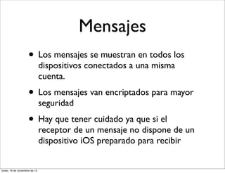 Mensajes
                     • Los mensajes se muestran en todos los
                               dispositivos conectados a una misma
                               cuenta.
                     • Los mensajes van encriptados para mayor
                               seguridad
                     • Hay que tener cuidado ya que si el
                               receptor de un mensaje no dispone de un
                               dispositivo iOS preparado para recibir


lunes, 19 de noviembre de 12
 
