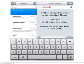 El iPad nos avisa cuando un usuario
                                   no está registrado en iMessage

                                          En este caso
                                  no podremos enviar el mensaje

                               Si hacemos esto mismo en un iPhone,
                                        se enviará un SMS




lunes, 19 de noviembre de 12
 