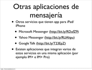 Otras aplicaciones de
                             mensajería
                     •         Otros servicios que tienen app para iPad/
                               iPhone
                           •     Microsoft Messenger (http://bit.ly/RDufZ9)
                           •     Yahoo Messenger (http://bit.ly/RUAhpu)
                           •     Google Talk (http://bit.ly/T23EpZ)
                     •         Existen aplicaciones que integran varios de
                               estos servicios en una misma aplicación (por
                               ejemplo IM+ e IM+ Pro)


lunes, 19 de noviembre de 12
 