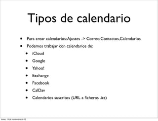 Tipos de calendario
                     •         Para crear calendarios: Ajustes -> Correo,Contactos,Calendarios
                     •         Podemos trabajar con calendarios de:
                           •     iCloud
                           •     Google
                           •     Yahoo!
                           •     Exchange
                           •     Facebook
                           •     CalDav
                           •     Calendarios suscritos (URL a ﬁcheros .ics)



lunes, 19 de noviembre de 12
 