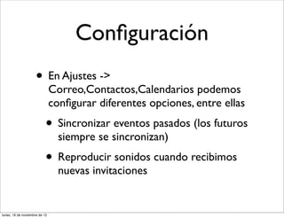 Conﬁguración
                     • En Ajustes ->
                               Correo,Contactos,Calendarios podemos
                               conﬁgurar diferentes opciones, entre ellas
                           • Sincronizar eventos pasados (los futuros
                                 siempre se sincronizan)
                           • Reproducir sonidos cuando recibimos
                                 nuevas invitaciones


lunes, 19 de noviembre de 12
 