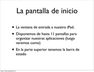 La pantalla de inicio

                     • La ventana de entrada a nuestro iPad.
                     • Disponemos de hasta 11 pantallas para
                               organizar nuestras aplicaciones (luego
                               veremos como)
                     • En la parte superior tenemos la barra de
                               estado



lunes, 19 de noviembre de 12
 