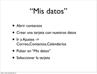 “Mis datos”
                     • Abrir contactos
                     • Crear una tarjeta con nuestros datos
                     • Ir a Ajustes ->
                               Correo,Contactos,Calendarios
                     • Pulsar en “Mis datos”
                     • Seleccionar la tarjeta
lunes, 19 de noviembre de 12
 