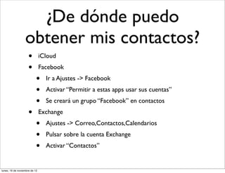 ¿De dónde puedo
                  obtener mis contactos?
                     •         iCloud
                     •         Facebook
                           •     Ir a Ajustes -> Facebook
                           •     Activar “Permitir a estas apps usar sus cuentas”
                           •     Se creará un grupo “Facebook” en contactos
                     •         Exchange
                           •     Ajustes -> Correo,Contactos,Calendarios
                           •     Pulsar sobre la cuenta Exchange
                           •     Activar “Contactos”


lunes, 19 de noviembre de 12
 
