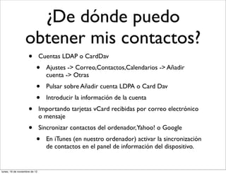 ¿De dónde puedo
                  obtener mis contactos?
                     •         Cuentas LDAP o CardDav
                           •     Ajustes -> Correo,Contactos,Calendarios -> Añadir
                                 cuenta -> Otras
                           •     Pulsar sobre Añadir cuenta LDPA o Card Dav
                           •     Introducir la información de la cuenta
                     •         Importando tarjetas vCard recibidas por correo electrónico
                               o mensaje
                     •         Sincronizar contactos del ordenador,Yahoo! o Google
                           •     En iTunes (en nuestro ordenador) activar la sincronización
                                 de contactos en el panel de información del dispositivo.


lunes, 19 de noviembre de 12
 