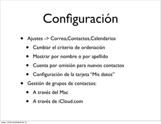 Conﬁguración
                     •         Ajustes -> Correo,Contactos,Calendarios
                           •     Cambiar el criterio de ordenación
                           •     Mostrar por nombre o por apellido
                           •     Cuenta por omisión para nuevos contactos
                           •     Conﬁguración de la tarjeta “Mis datos”
                     •         Gestión de grupos de contactos:
                           •     A través del Mac
                           •     A través de iCloud.com


lunes, 19 de noviembre de 12
 